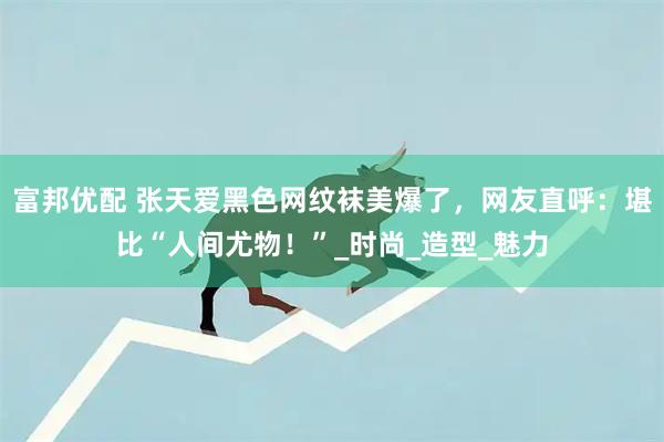 富邦优配 张天爱黑色网纹袜美爆了，网友直呼：堪比“人间尤物！”_时尚_造型_魅力