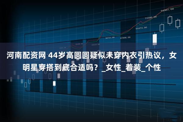 河南配资网 44岁高圆圆疑似未穿内衣引热议，女明星穿搭到底合适吗？_女性_着装_个性