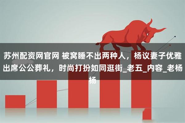 苏州配资网官网 被窝睡不出两种人，杨议妻子优雅出席公公葬礼，时尚打扮如同逛街_老五_内容_老杨