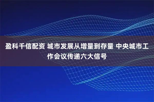 盈科千信配资 城市发展从增量到存量 中央城市工作会议传递六大信号