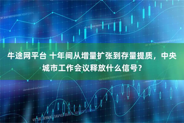 牛途网平台 十年间从增量扩张到存量提质，中央城市工作会议释放什么信号？