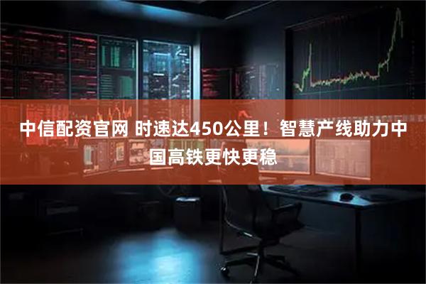 中信配资官网 时速达450公里！智慧产线助力中国高铁更快更稳