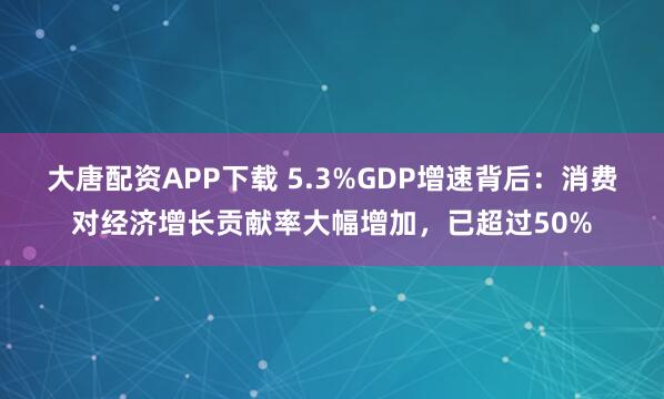 大唐配资APP下载 5.3%GDP增速背后：消费对经济增长贡献率大幅增加，已超过50%