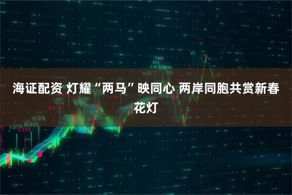 海证配资 灯耀“两马”映同心 两岸同胞共赏新春花灯