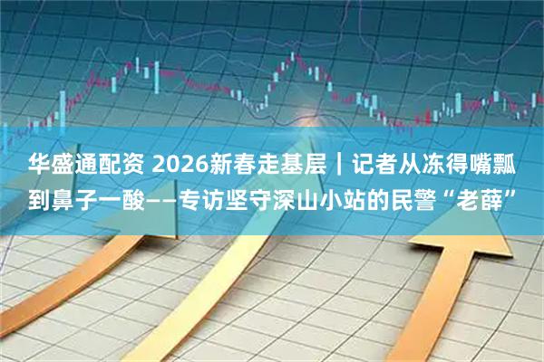 华盛通配资 2026新春走基层｜记者从冻得嘴瓢到鼻子一酸——专访坚守深山小站的民警“老薛”