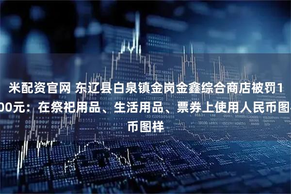 米配资官网 东辽县白泉镇金岗金鑫综合商店被罚1000元：在祭祀用品、生活用品、票券上使用人民币图样