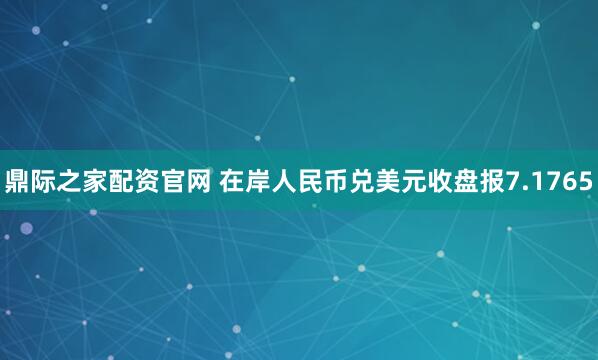 鼎际之家配资官网 在岸人民币兑美元收盘报7.1765