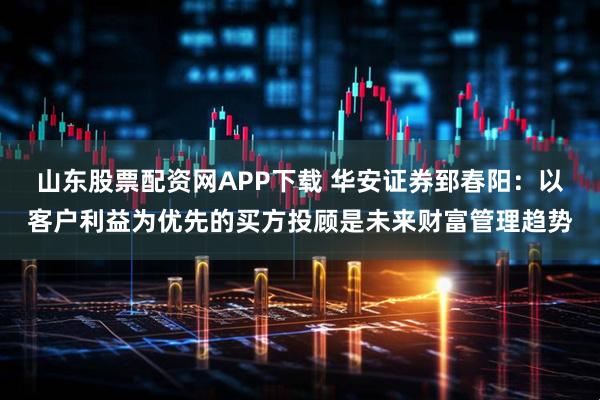 山东股票配资网APP下载 华安证券郅春阳：以客户利益为优先的买方投顾是未来财富管理趋势