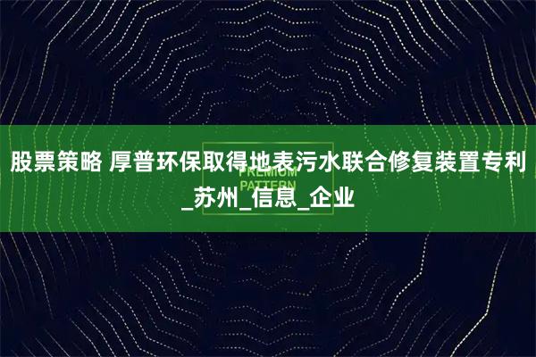 股票策略 厚普环保取得地表污水联合修复装置专利_苏州_信息_企业