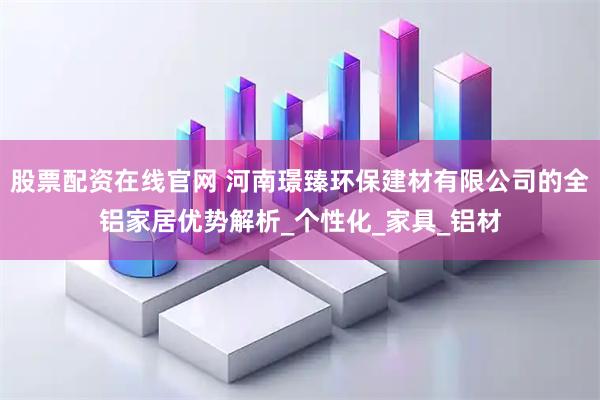 股票配资在线官网 河南璟臻环保建材有限公司的全铝家居优势解析_个性化_家具_铝材