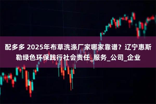 配多多 2025年布草洗涤厂家哪家靠谱？辽宁惠斯勒绿色环保践行社会责任_服务_公司_企业