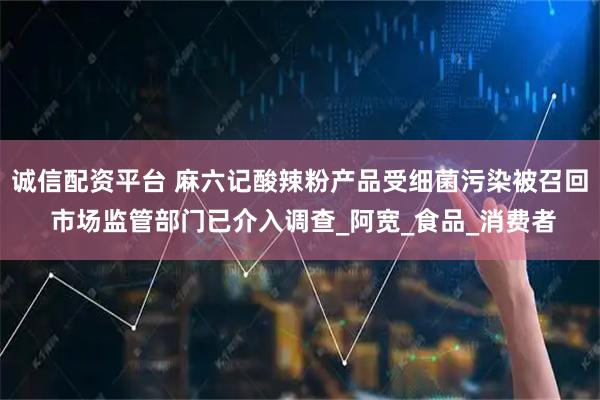 诚信配资平台 麻六记酸辣粉产品受细菌污染被召回 市场监管部门已介入调查_阿宽_食品_消费者