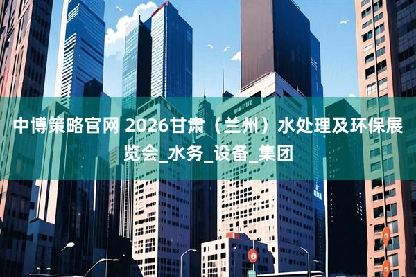 中博策略官网 2026甘肃（兰州）水处理及环保展览会_水务_设备_集团