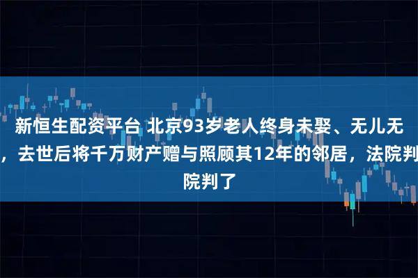 新恒生配资平台 北京93岁老人终身未娶、无儿无女，去世后将千万财产赠与照顾其12年的邻居，法院判了