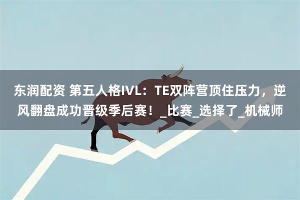 东润配资 第五人格IVL：TE双阵营顶住压力，逆风翻盘成功晋级季后赛！_比赛_选择了_机械师