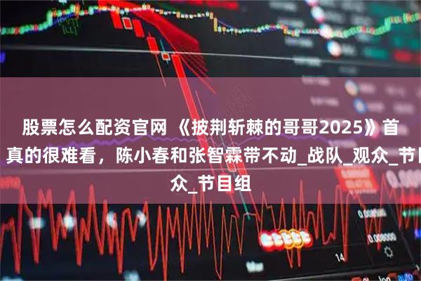 股票怎么配资官网 《披荆斩棘的哥哥2025》首播，真的很难看，陈小春和张智霖带不动_战队_观众_节目组