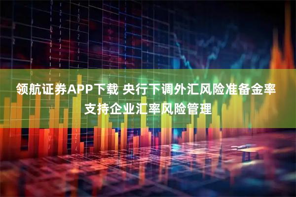 领航证券APP下载 央行下调外汇风险准备金率 支持企业汇率风险管理