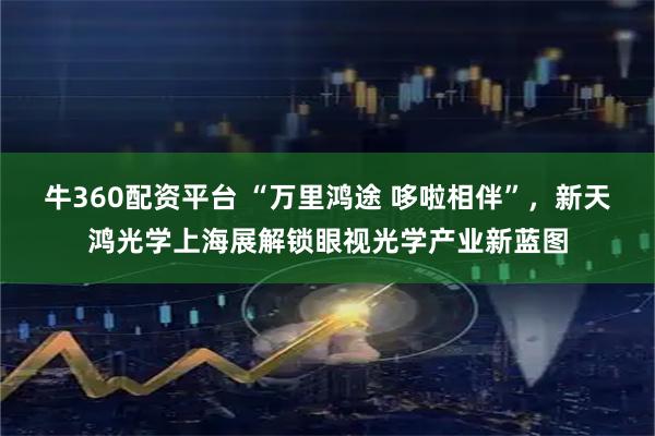 牛360配资平台 “万里鸿途 哆啦相伴”，新天鸿光学上海展解锁眼视光学产业新蓝图